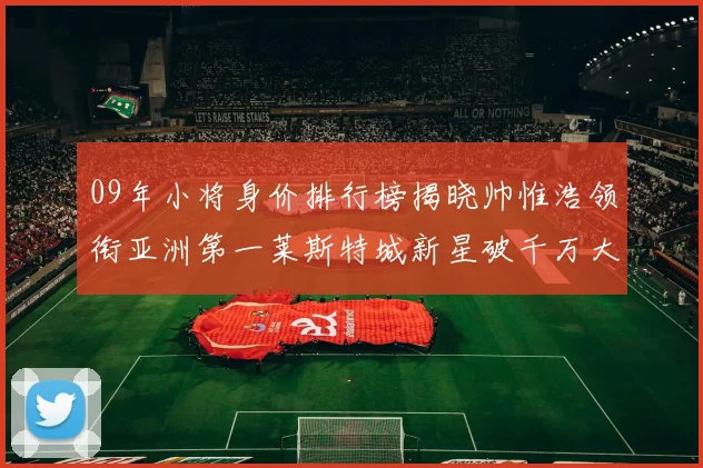 09年小将身价排行榜揭晓帅惟浩领衔亚洲第一莱斯特城新星破千万大关