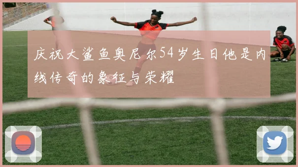 庆祝大鲨鱼奥尼尔54岁生日他是内线传奇的象征与荣耀