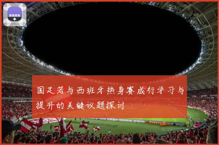 国足若与西班牙热身赛成行学习与提升的关键议题探讨