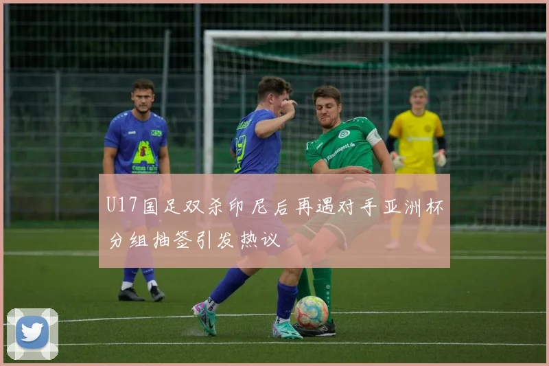 U17国足双杀印尼后再遇对手亚洲杯分组抽签引发热议