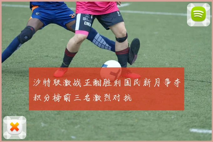 沙特联激战正酣胜利国民新月争夺积分榜前三名激烈对抗