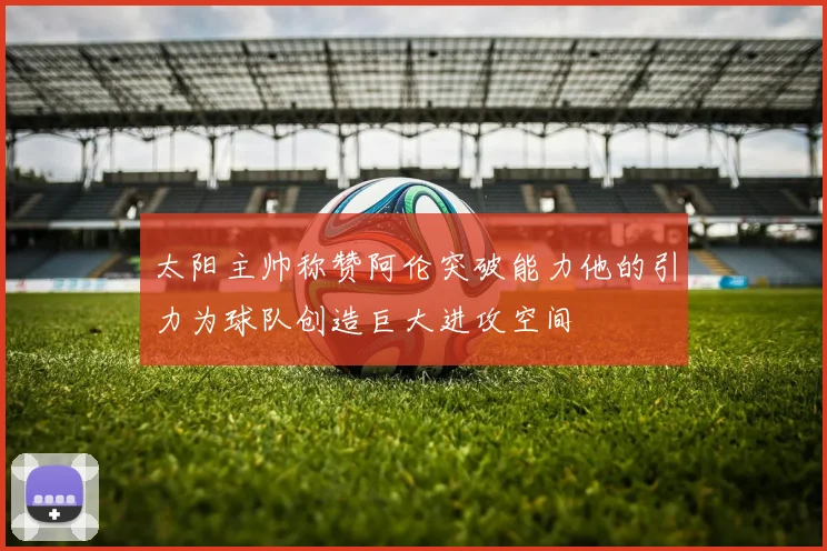 太阳主帅称赞阿伦突破能力他的引力为球队创造巨大进攻空间