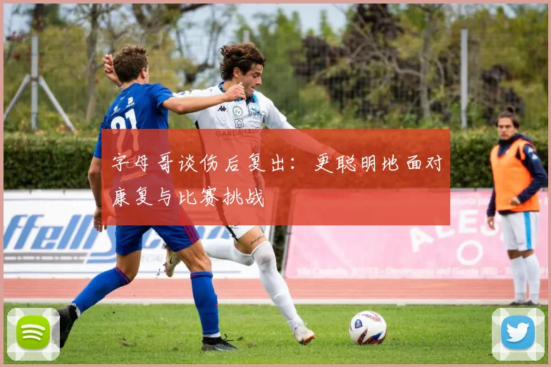 字母哥谈伤后复出：更聪明地面对康复与比赛挑战