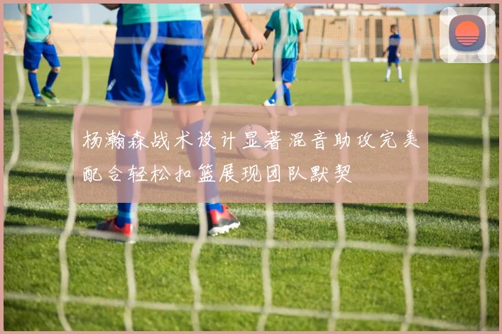 杨瀚森战术设计显著混音助攻完美配合轻松扣篮展现团队默契