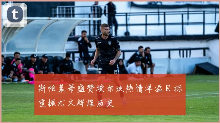 斯帕莱蒂盛赞埃尔坎热情洋溢目标重振尤文辉煌历史