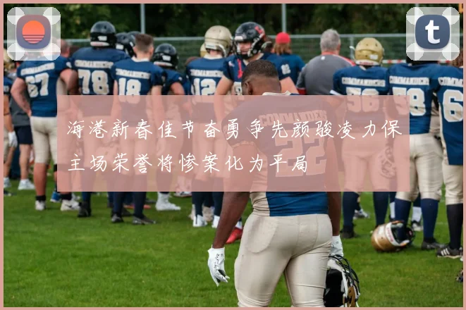 海港新春佳节奋勇争先颜骏凌力保主场荣誉将惨案化为平局