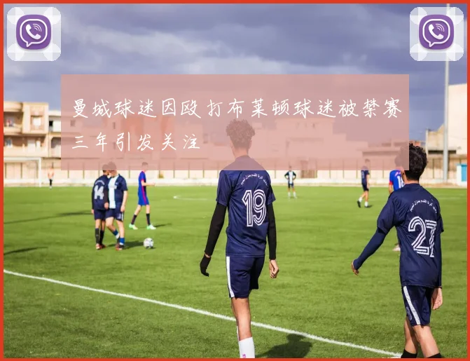 曼城球迷因殴打布莱顿球迷被禁赛三年引发关注