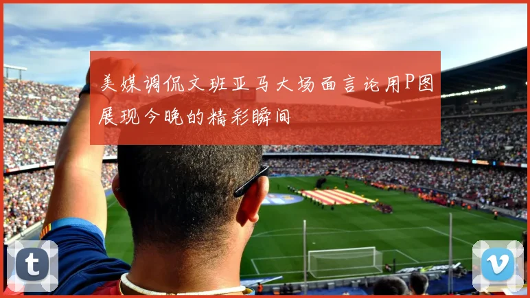 美媒调侃文班亚马大场面言论用P图展现今晚的精彩瞬间