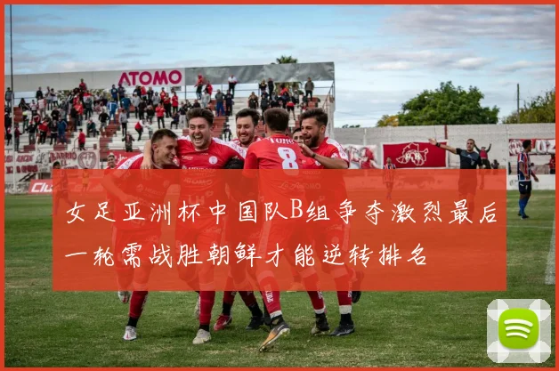 女足亚洲杯中国队B组争夺激烈最后一轮需战胜朝鲜才能逆转排名