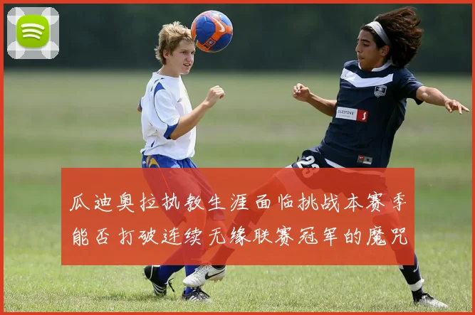 瓜迪奥拉执教生涯面临挑战本赛季能否打破连续无缘联赛冠军的魔咒