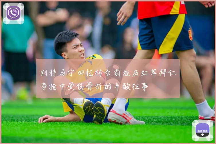 利特马宁回忆转会前经历红军拜仁争抢中受伤骨折的辛酸往事