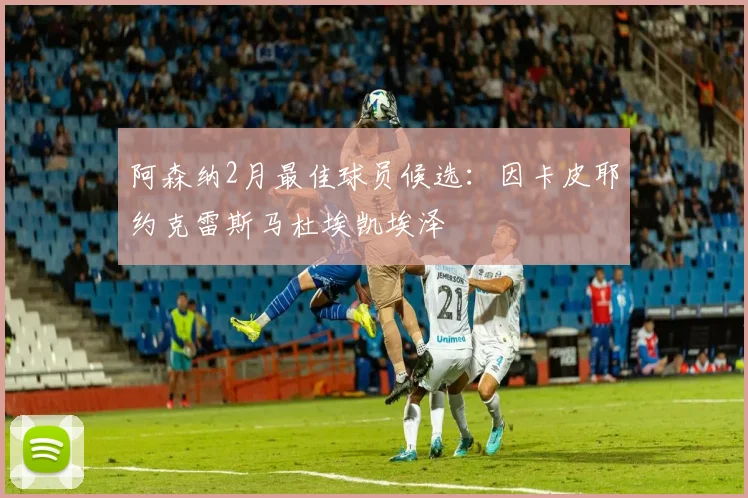 阿森纳2月最佳球员候选：因卡皮耶约克雷斯马杜埃凯埃泽