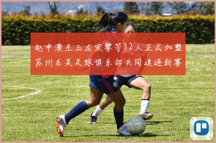 赵申澳王玉龙宋攀等12人正式加盟苏州东吴足球俱乐部共同追逐新赛季目标