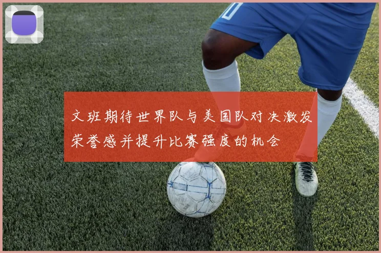 文班期待世界队与美国队对决激发荣誉感并提升比赛强度的机会