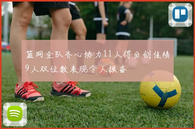 篮网全队齐心协力11人得分创佳绩9人双位数表现令人振奋