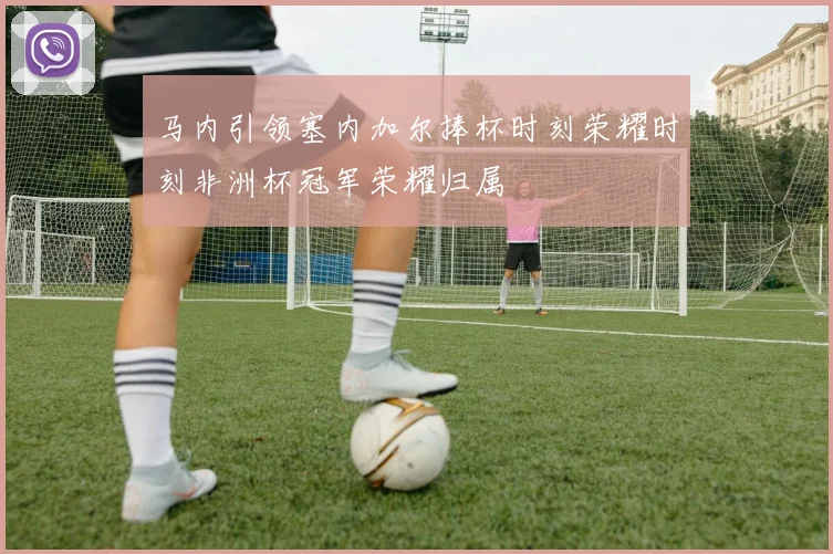 马内引领塞内加尔捧杯时刻荣耀时刻非洲杯冠军荣耀归属