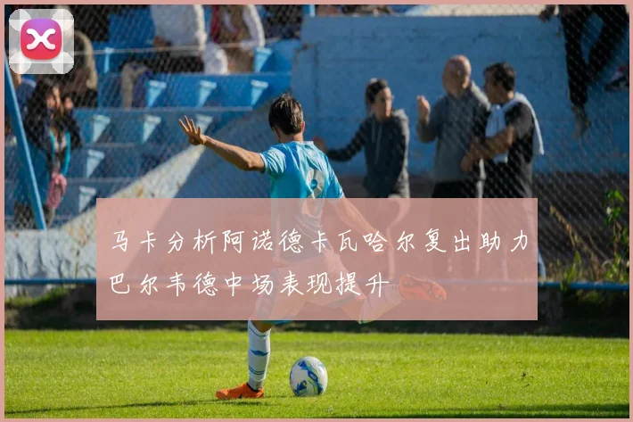 马卡分析阿诺德卡瓦哈尔复出助力巴尔韦德中场表现提升