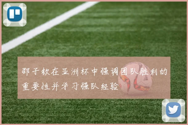 邵子钦在亚洲杯中强调团队胜利的重要性并学习强队经验